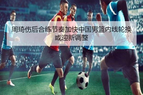 周琦伤后合练节奏加快中国男篮内线轮换或迎新调整